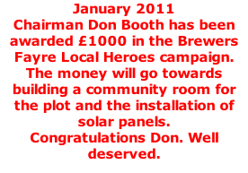 January 2011 Chairman Don Booth has been awarded £1000 in the Brewers Fayre Local Heroes campaign. The money will go towards building a community room for the plot and the installation of solar panels. Congratulations Don. Well deserved.