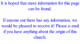 It is hoped that more information for this page can be found.  If anyone out there has any information, we would be pleased to receive it! Please e-mail if you have anything about the origin of this church.