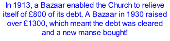 In 1913, a Bazaar enabled the Church to relieve itself of £800 of its debt. A Bazaar in 1930 raised over £1300, which meant the debt was cleared and a new manse bought!