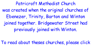 Patricroft Methodist Church was created when the original churches of Ebenezer, Trinity, Barton and Winton joined together. Bridgewater Street had previously joined with Winton.  To read about theses churches, please click on the names below.